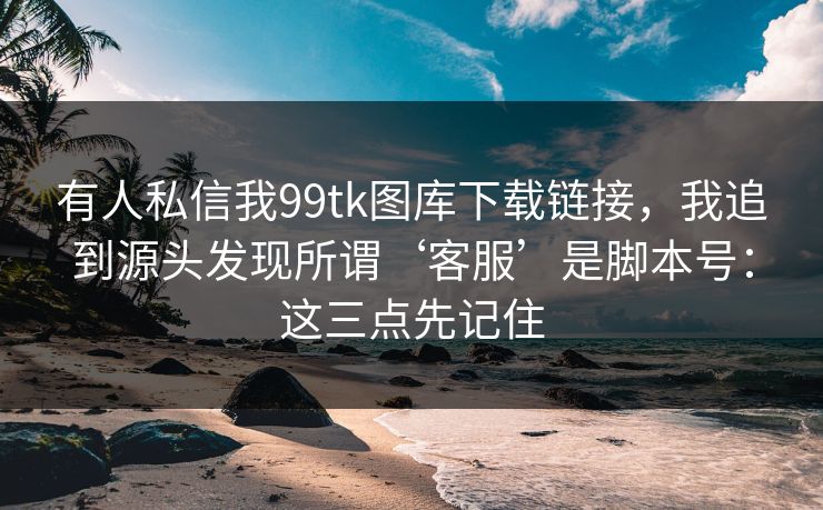有人私信我99tk图库下载链接，我追到源头发现所谓‘客服’是脚本号：这三点先记住