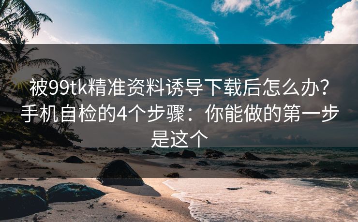 被99tk精准资料诱导下载后怎么办？手机自检的4个步骤：你能做的第一步是这个