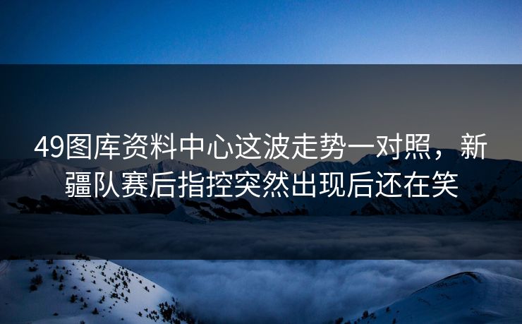 49图库资料中心这波走势一对照，新疆队赛后指控突然出现后还在笑