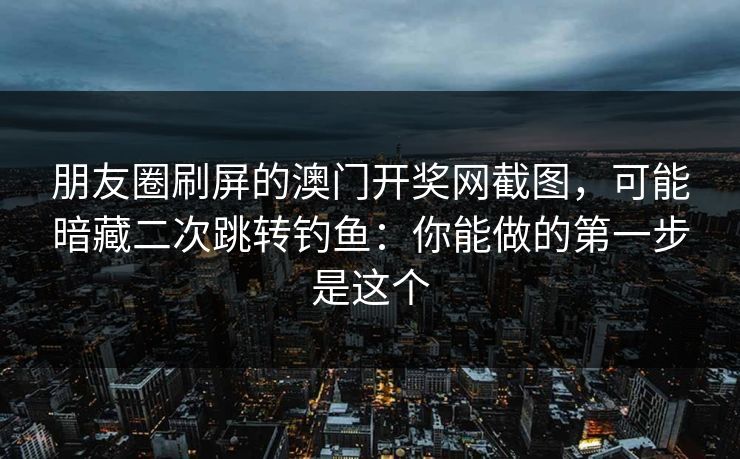 朋友圈刷屏的澳门开奖网截图，可能暗藏二次跳转钓鱼：你能做的第一步是这个
